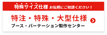 特殊サイズ仕様お気軽にご相談ください！特注・特殊・大型仕様ブース・パーテーション製作センター